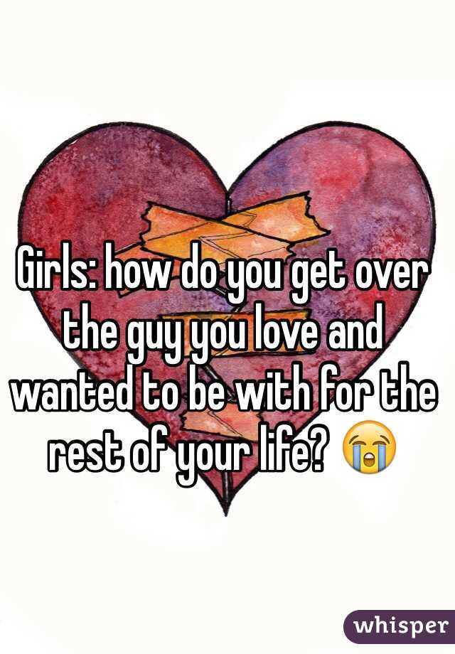 Girls: how do you get over the guy you love and wanted to be with for the rest of your life? 😭