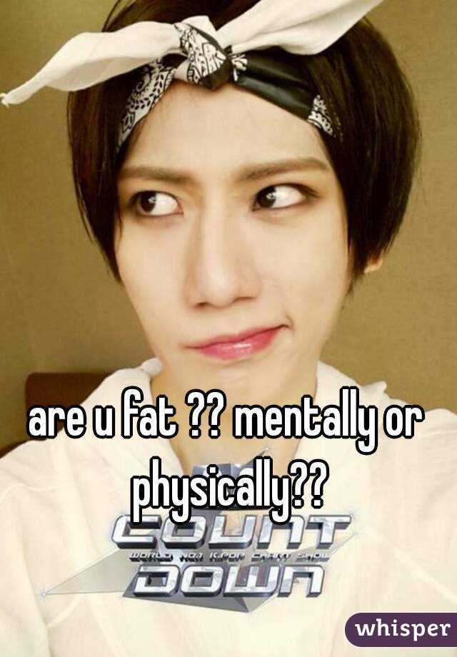 are u fat ?? mentally or physically??