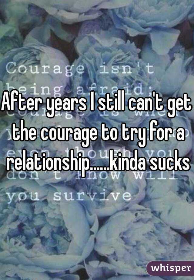 After years I still can't get the courage to try for a relationship......kinda sucks