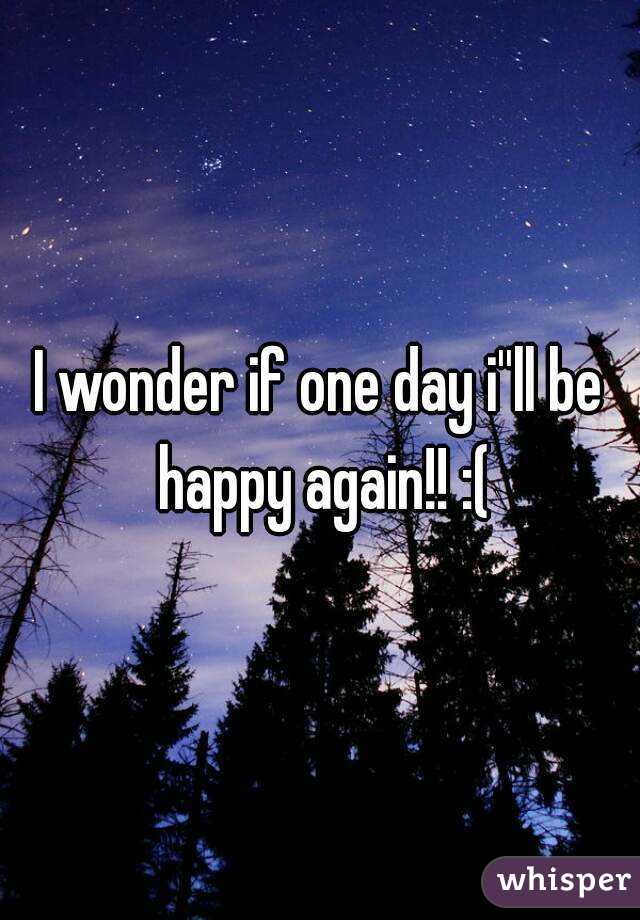 I wonder if one day i''ll be happy again!! :(