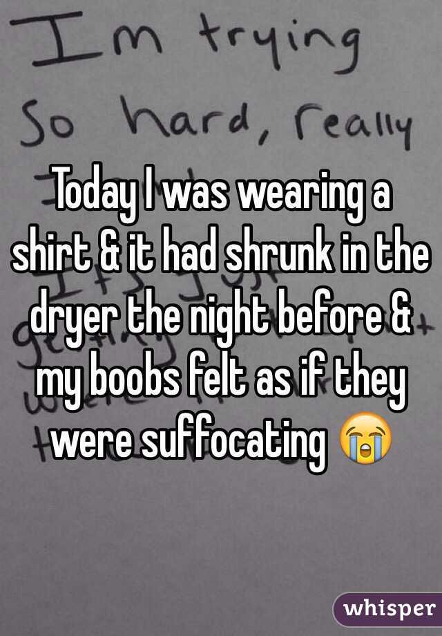 Today I was wearing a shirt & it had shrunk in the dryer the night before & my boobs felt as if they were suffocating 😭