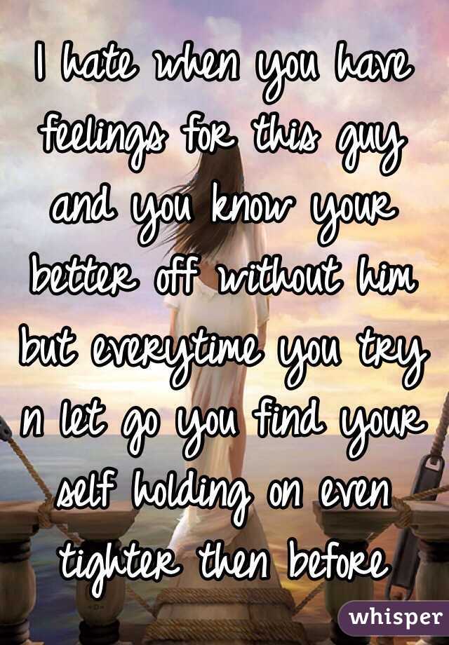 I hate when you have feelings for this guy and you know your better off without him but everytime you try n let go you find your self holding on even tighter then before