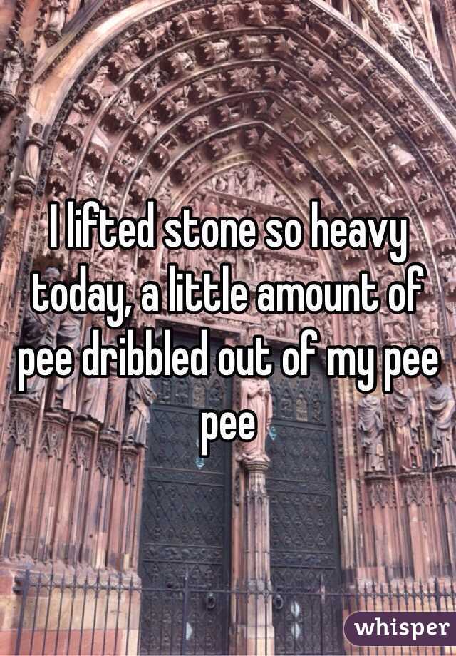 I lifted stone so heavy today, a little amount of pee dribbled out of my pee pee