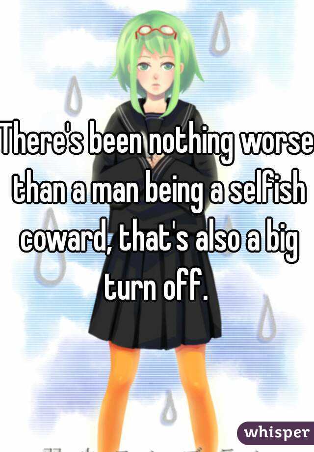 There's been nothing worse than a man being a selfish coward, that's also a big turn off. 