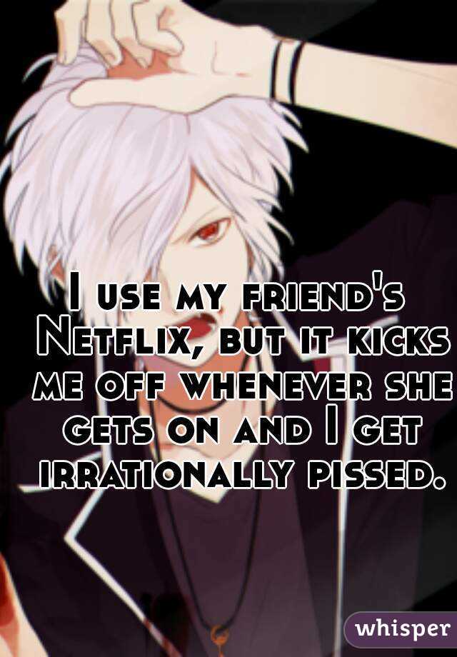 I use my friend's Netflix, but it kicks me off whenever she gets on and I get irrationally pissed.