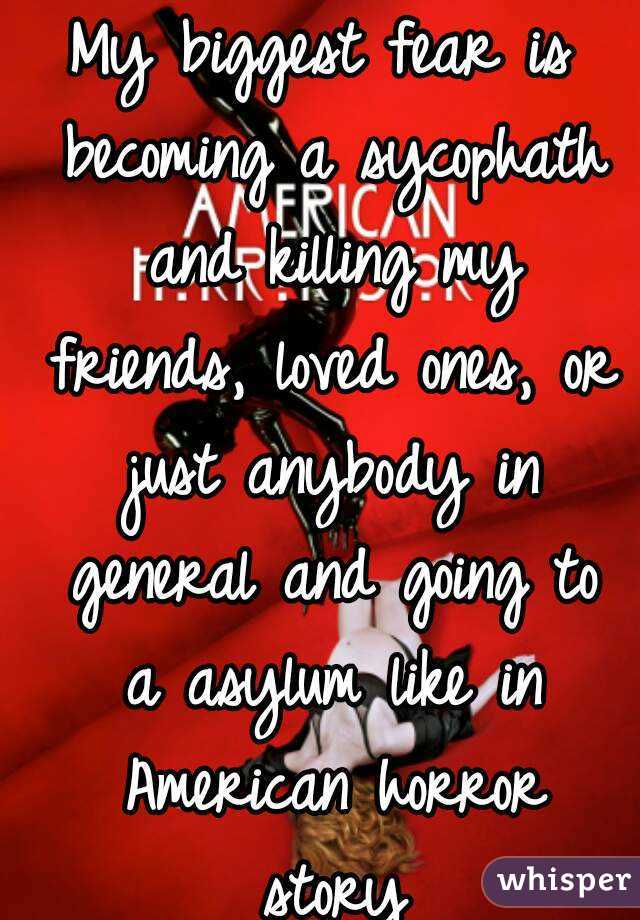 My biggest fear is becoming a sycophath and killing my friends, loved ones, or just anybody in general and going to a asylum like in American horror story
