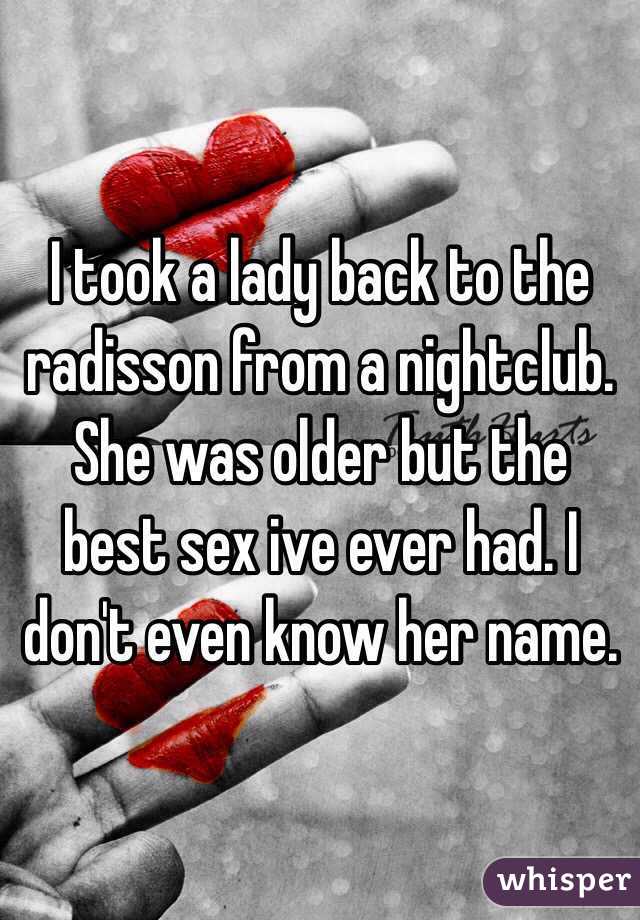 I took a lady back to the radisson from a nightclub. She was older but the best sex ive ever had. I don't even know her name. 