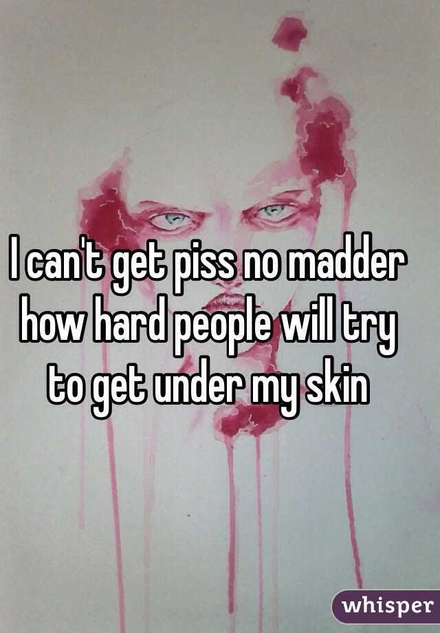 I can't get piss no madder how hard people will try to get under my skin