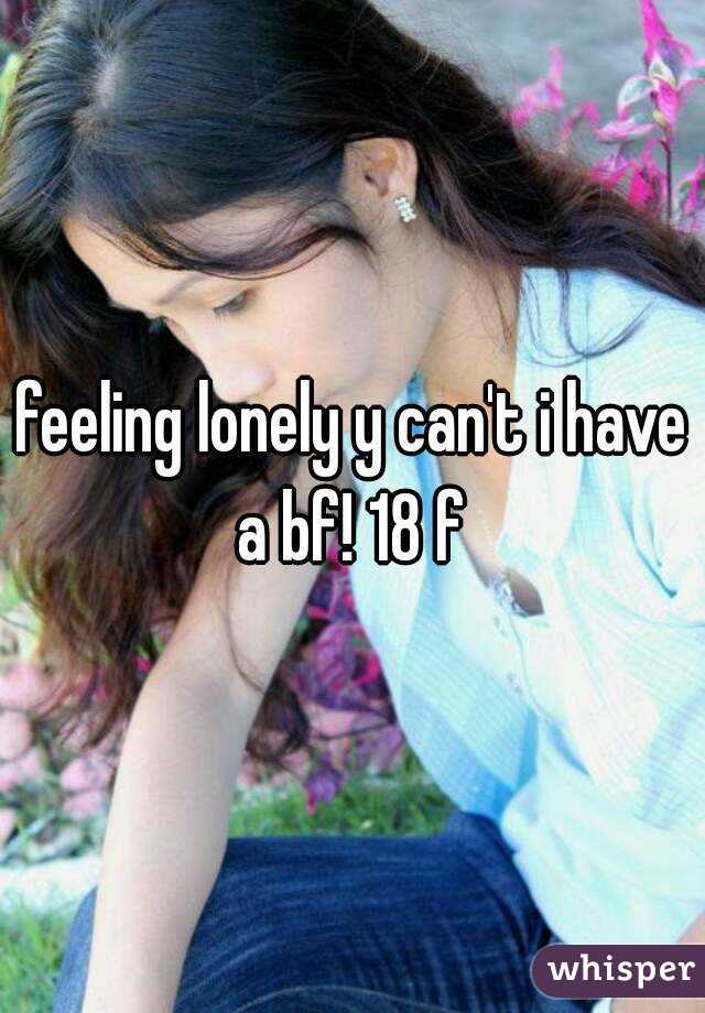 feeling lonely y can't i have a bf! 18 f 