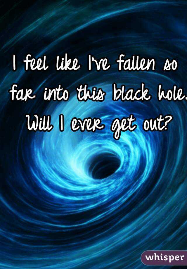 I feel like I've fallen so far into this black hole. Will I ever get out?