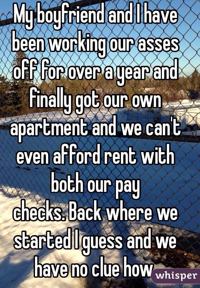 My boyfriend and I have been working our asses off for over a year and finally got our own apartment and we can't even afford rent with both our pay
checks. Back where we started I guess and we have no clue how.