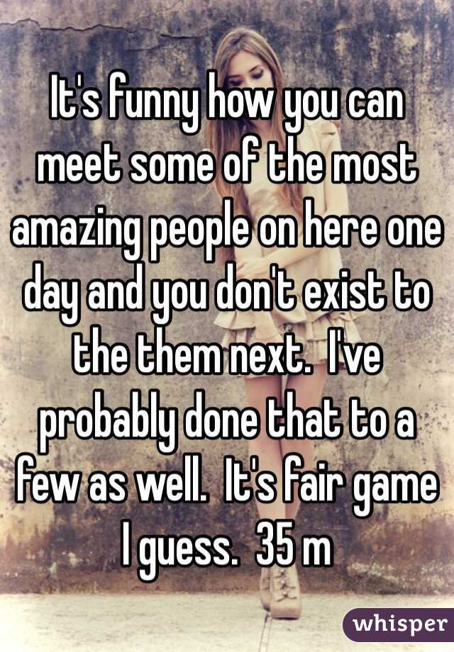 It's funny how you can meet some of the most amazing people on here one day and you don't exist to the them next.  I've probably done that to a few as well.  It's fair game I guess.  35 m