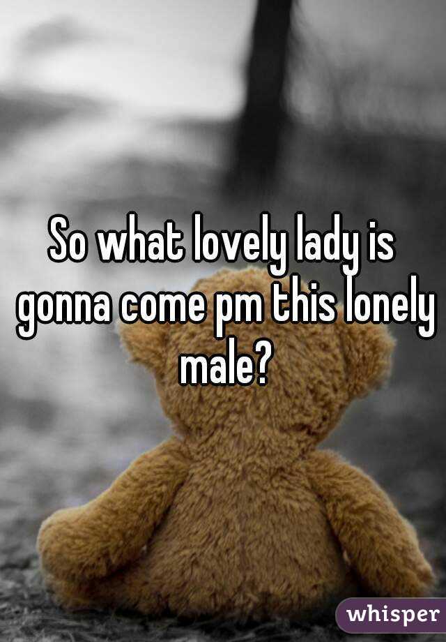 So what lovely lady is gonna come pm this lonely male?