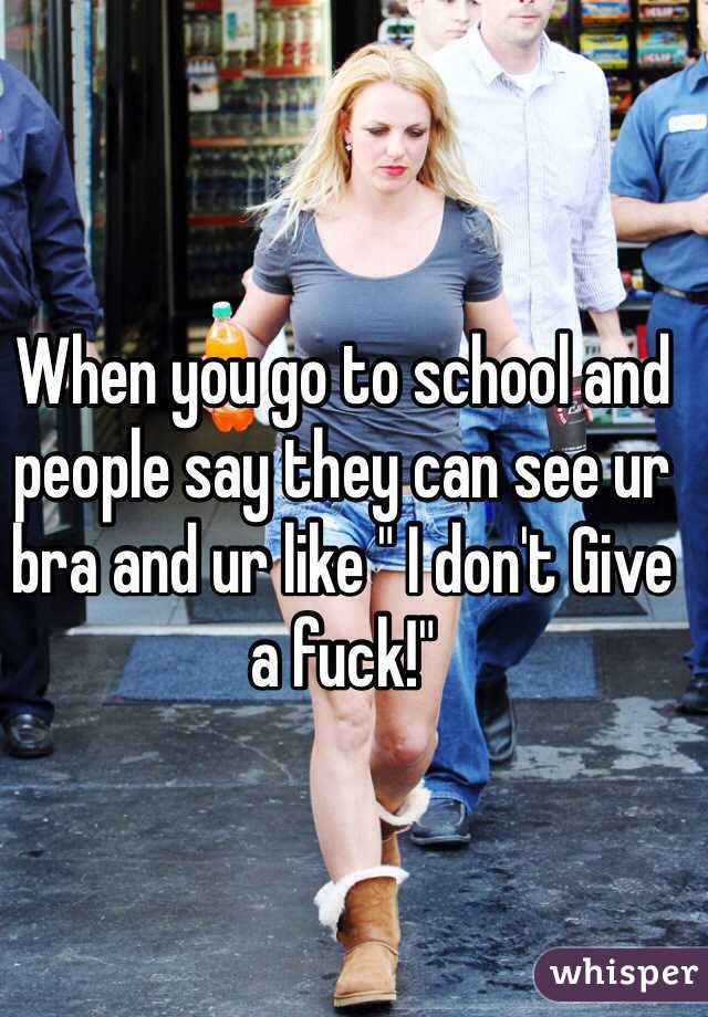 When you go to school and people say they can see ur bra and ur like " I don't Give a fuck!"