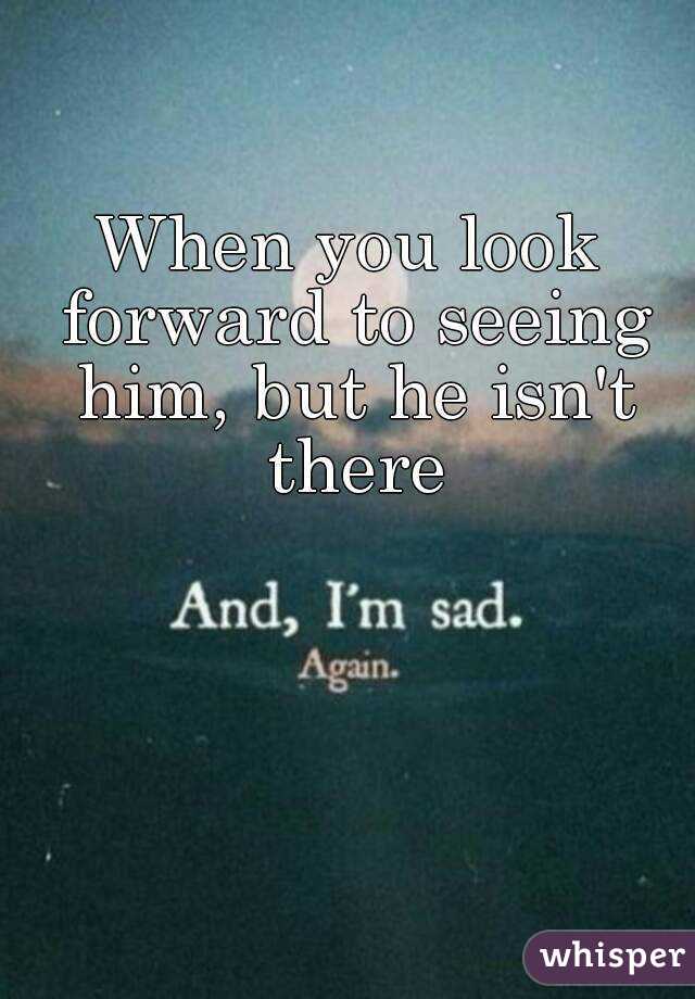 When you look forward to seeing him, but he isn't there