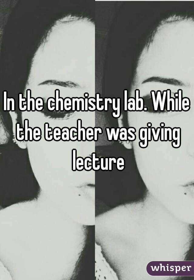 In the chemistry lab. While the teacher was giving lecture