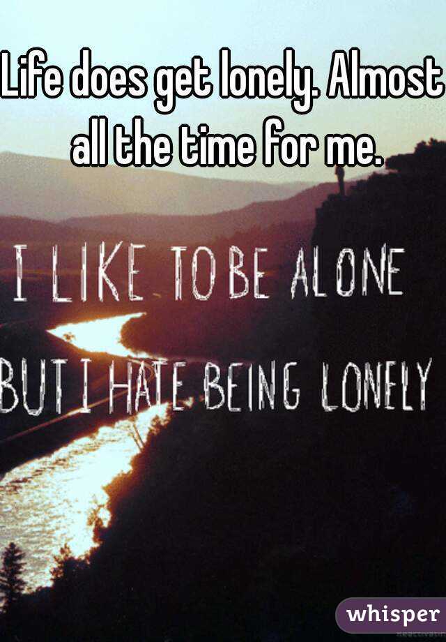 Life does get lonely. Almost all the time for me.