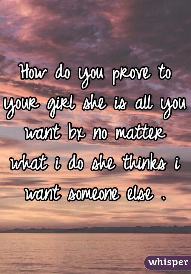 How do you prove to your girl she is all you want bx no matter what i do she thinks i want someone else .