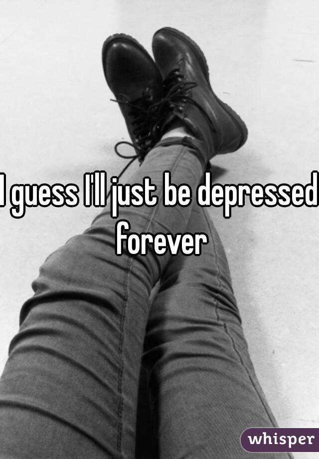 I guess I'll just be depressed forever