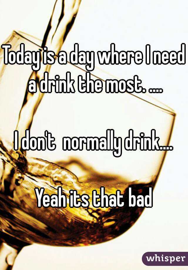 Today is a day where I need a drink the most. ....

I don't  normally drink....

Yeah its that bad