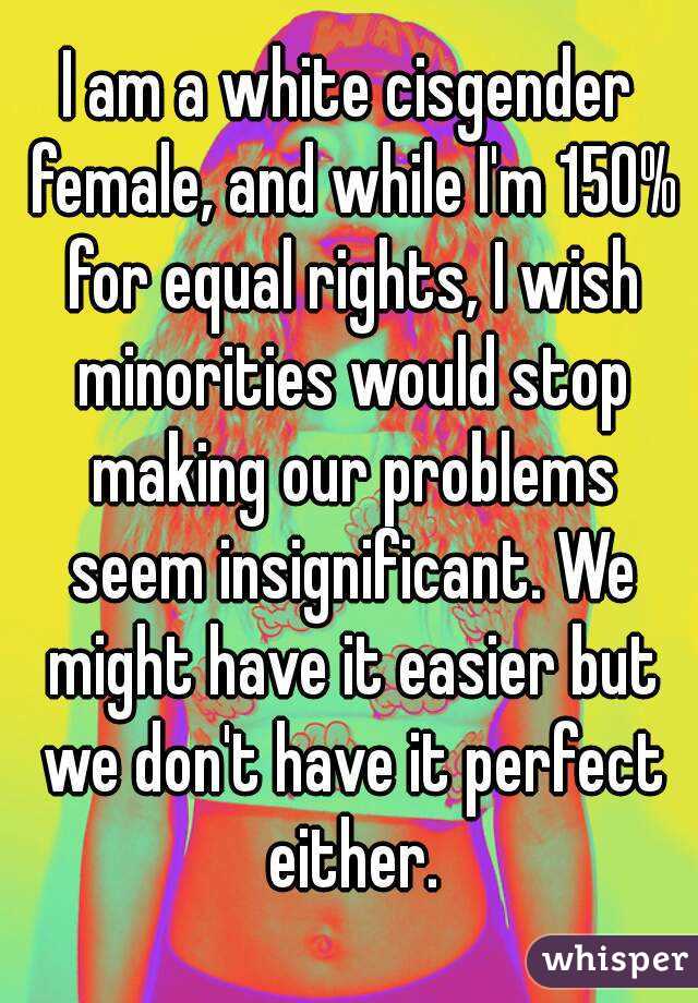 I am a white cisgender female, and while I'm 150% for equal rights, I wish minorities would stop making our problems seem insignificant. We might have it easier but we don't have it perfect either.