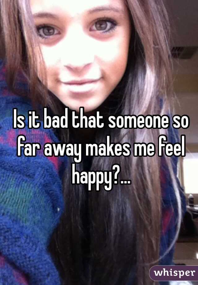 Is it bad that someone so far away makes me feel happy?...