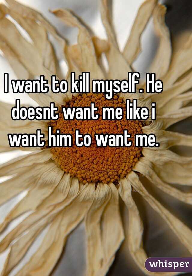 I want to kill myself. He doesnt want me like i want him to want me. 