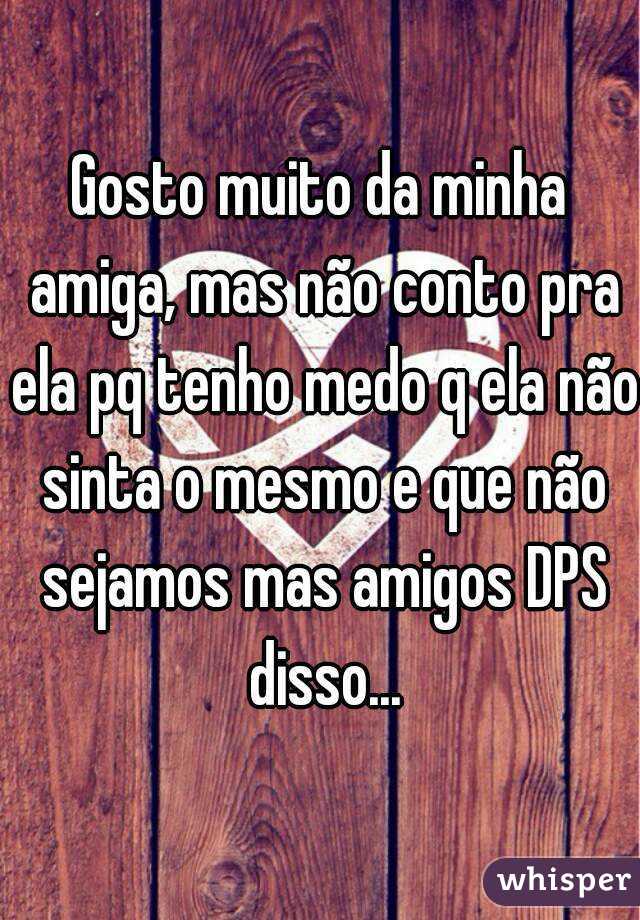 Gosto muito da minha amiga, mas não conto pra ela pq tenho medo q ela não sinta o mesmo e que não sejamos mas amigos DPS disso...