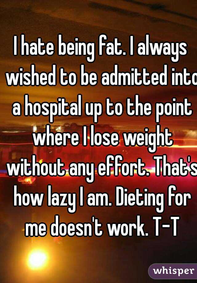 I hate being fat. I always wished to be admitted into a hospital up to the point where I lose weight without any effort. That's how lazy I am. Dieting for me doesn't work. T-T