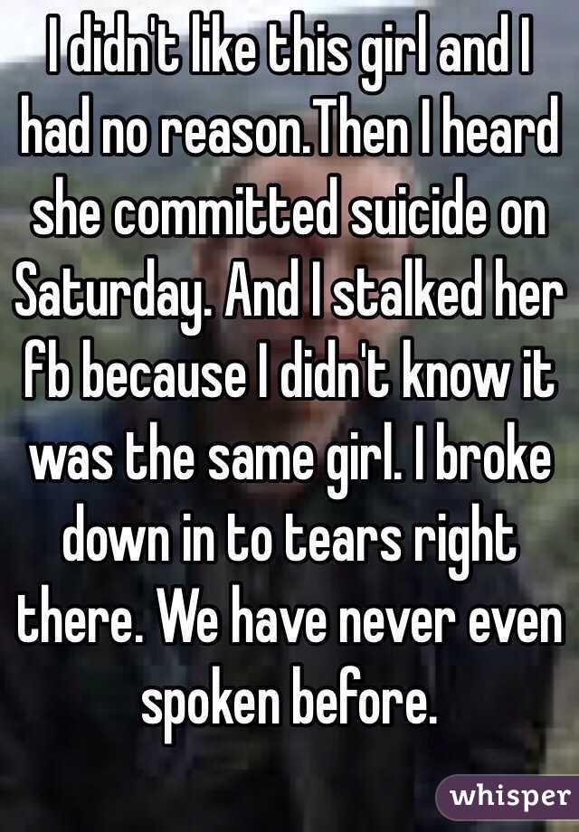 I didn't like this girl and I had no reason.Then I heard she committed suicide on Saturday. And I stalked her fb because I didn't know it was the same girl. I broke down in to tears right there. We have never even spoken before.