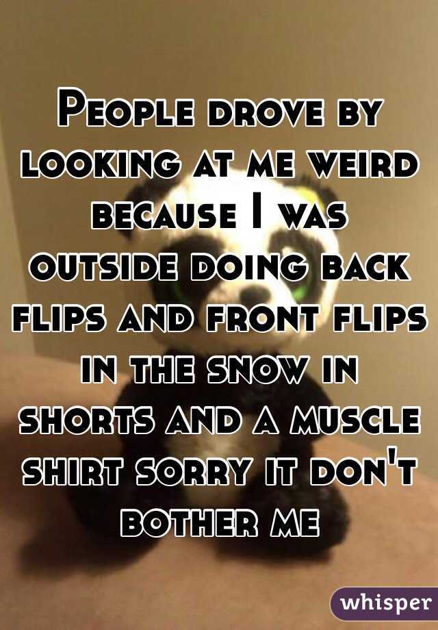 People drove by looking at me weird because I was outside doing back flips and front flips in the snow in shorts and a muscle shirt sorry it don't bother me 