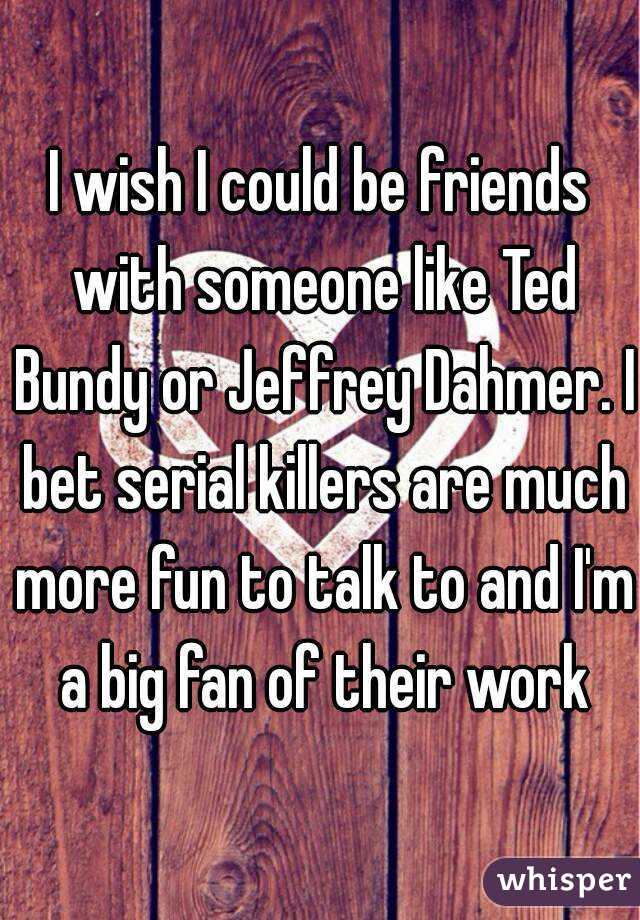 I wish I could be friends with someone like Ted Bundy or Jeffrey Dahmer. I bet serial killers are much more fun to talk to and I'm a big fan of their work