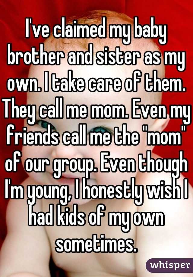 I've claimed my baby brother and sister as my own. I take care of them. They call me mom. Even my friends call me the "mom" of our group. Even though I'm young, I honestly wish I had kids of my own sometimes.