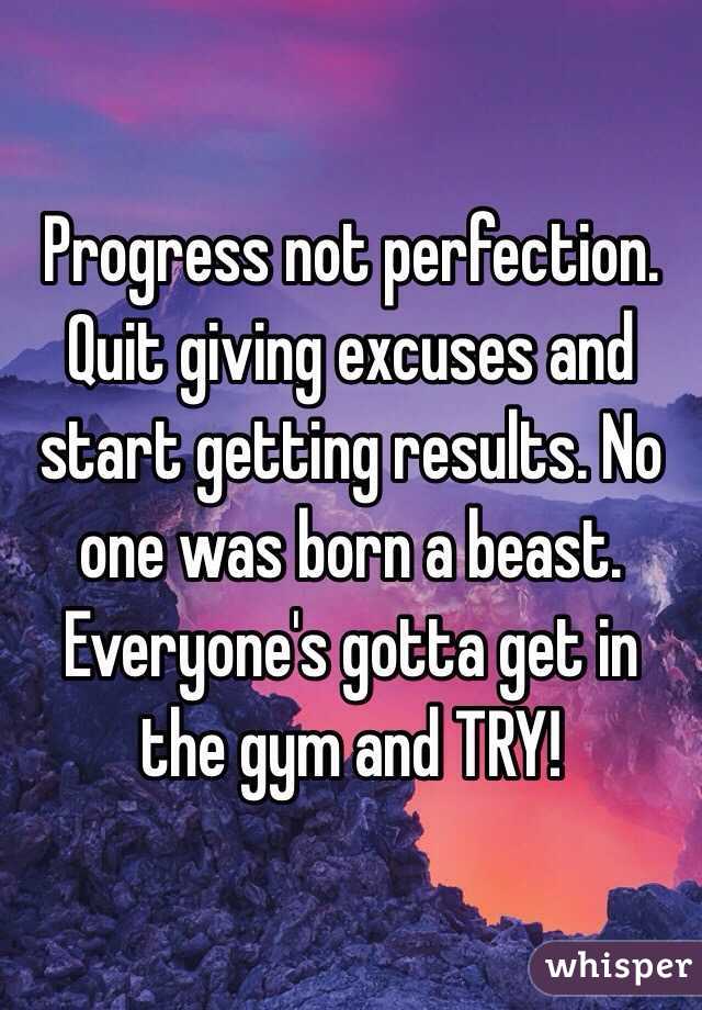 Progress not perfection. Quit giving excuses and start getting results. No one was born a beast. Everyone's gotta get in the gym and TRY!