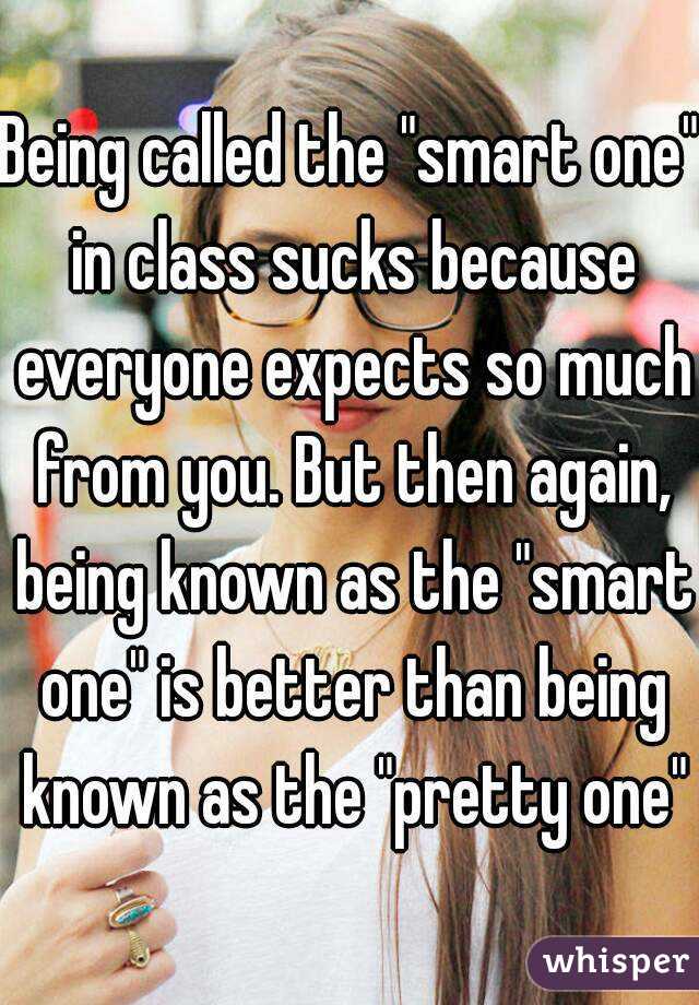 Being called the "smart one" in class sucks because everyone expects so much from you. But then again, being known as the "smart one" is better than being known as the "pretty one"