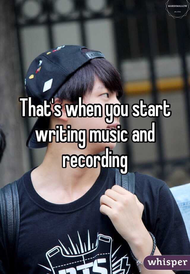 That's when you start writing music and recording