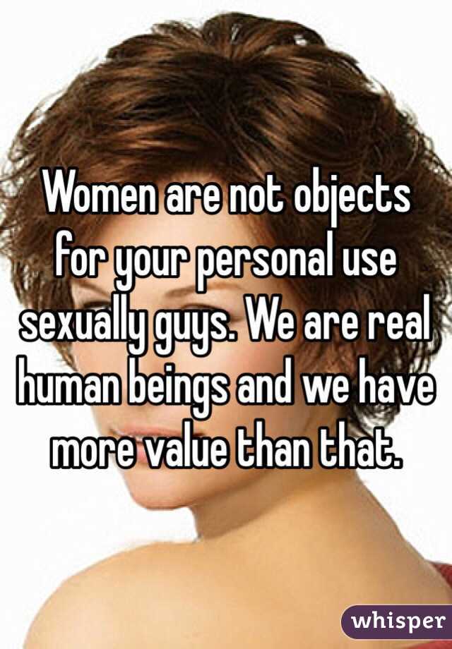 Women are not objects for your personal use sexually guys. We are real human beings and we have more value than that. 