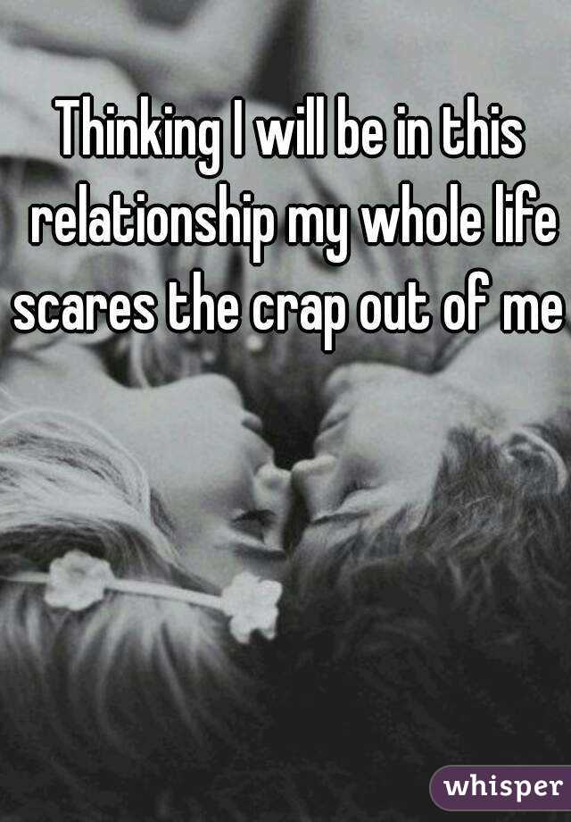 Thinking I will be in this relationship my whole life scares the crap out of me 