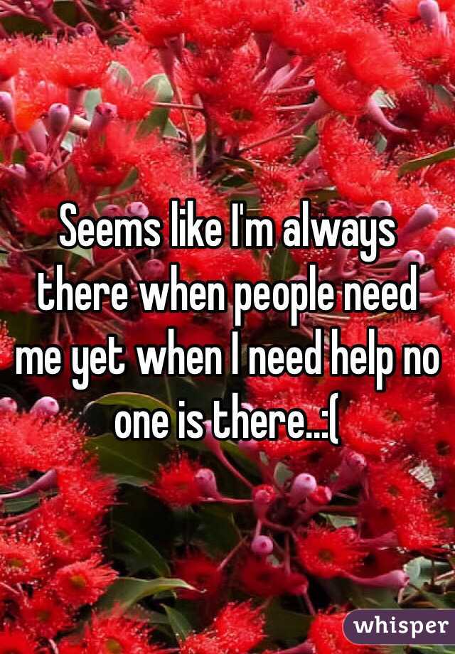 Seems like I'm always there when people need me yet when I need help no one is there..:(