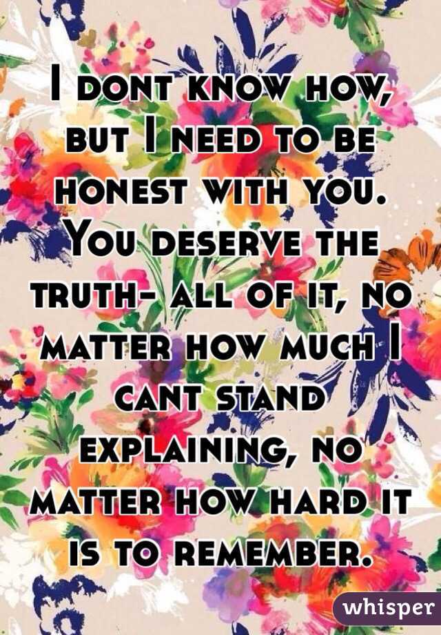 I dont know how, but I need to be honest with you. You deserve the truth- all of it, no matter how much I cant stand explaining, no matter how hard it is to remember. 