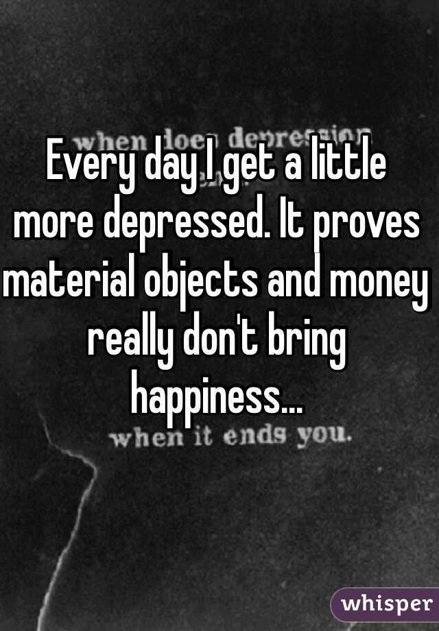 Every day I get a little more depressed. It proves material objects and money really don't bring happiness...