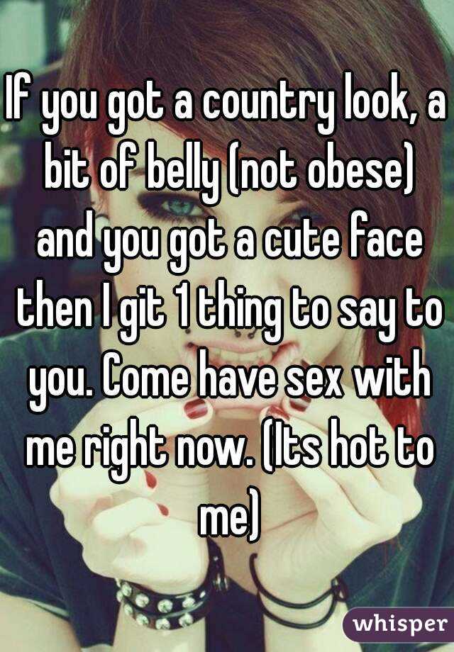 If you got a country look, a bit of belly (not obese) and you got a cute face then I git 1 thing to say to you. Come have sex with me right now. (Its hot to me)