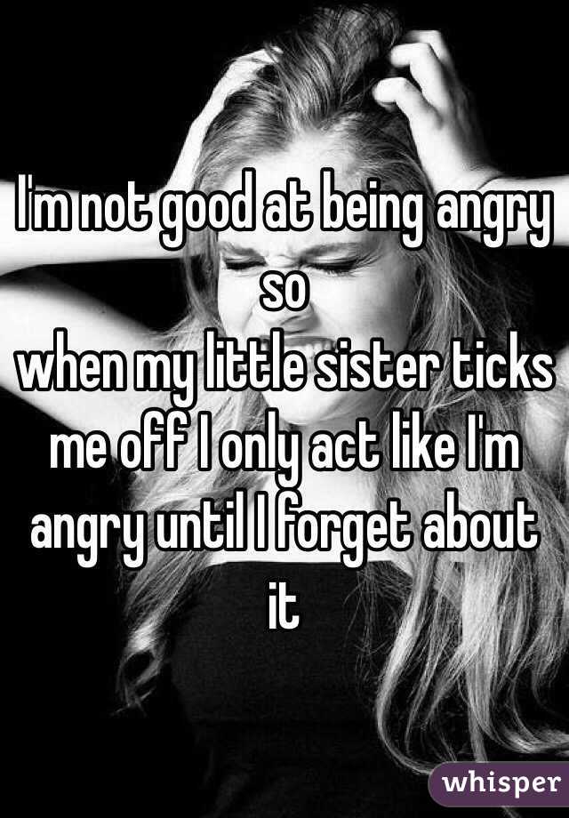 I'm not good at being angry so 
when my little sister ticks me off I only act like I'm angry until I forget about it