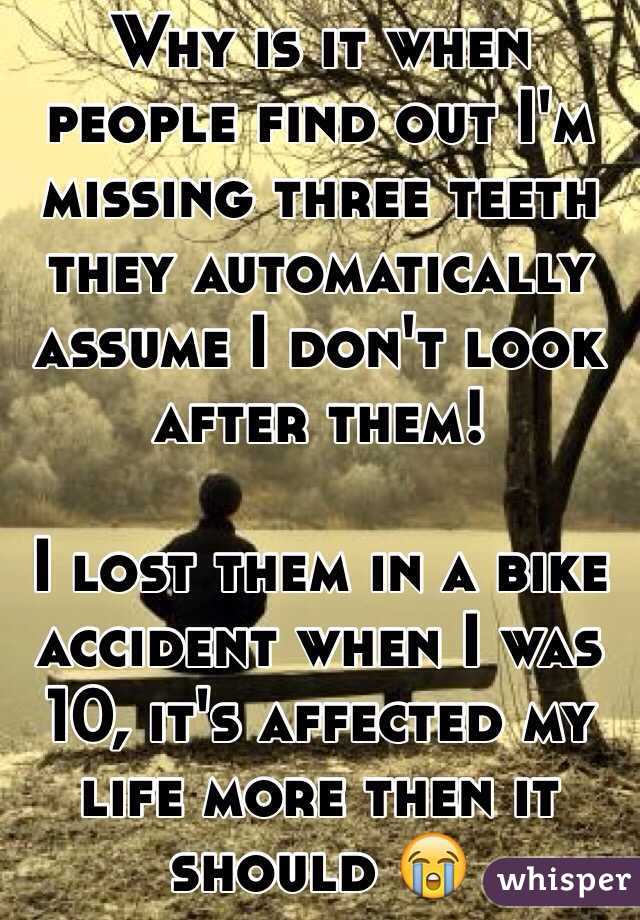 Why is it when people find out I'm missing three teeth they automatically assume I don't look after them! 

I lost them in a bike accident when I was 10, it's affected my life more then it should 😭