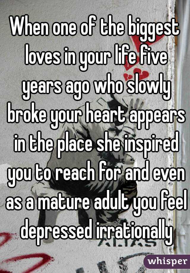 When one of the biggest loves in your life five years ago who slowly broke your heart appears in the place she inspired you to reach for and even as a mature adult you feel depressed irrationally