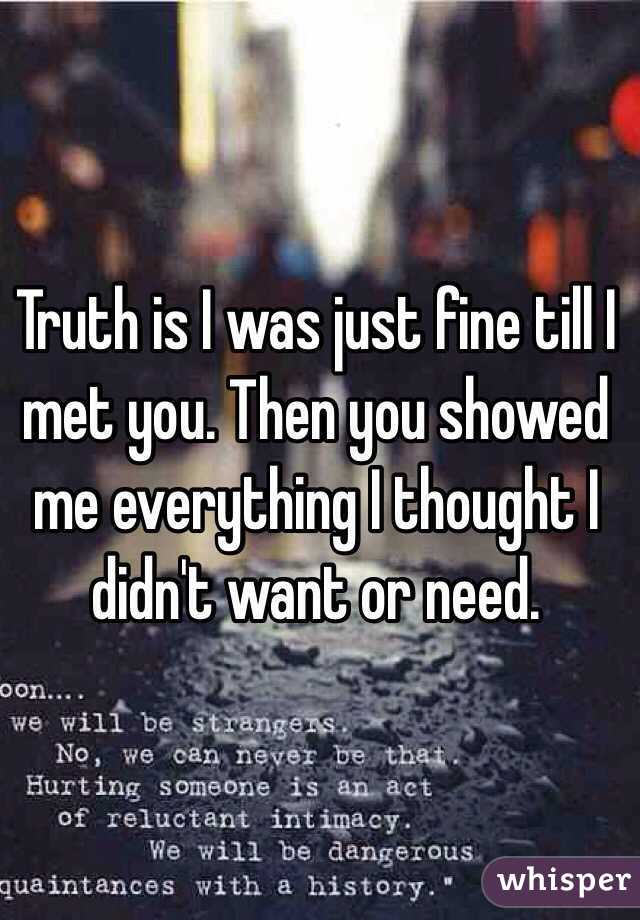 Truth is I was just fine till I met you. Then you showed me everything I thought I didn't want or need. 