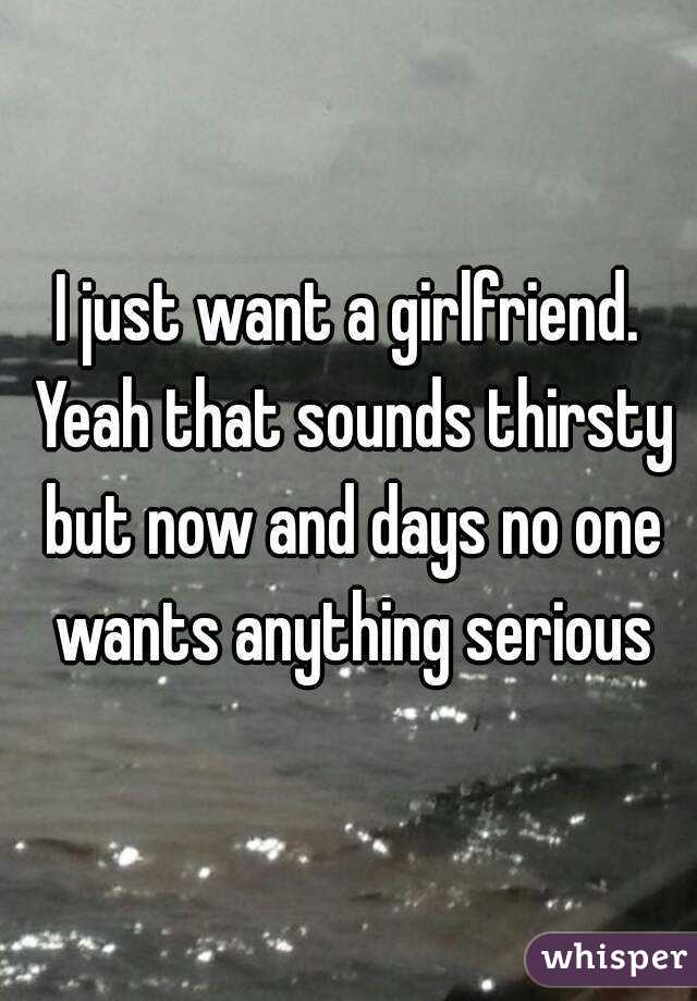 I just want a girlfriend. Yeah that sounds thirsty but now and days no one wants anything serious