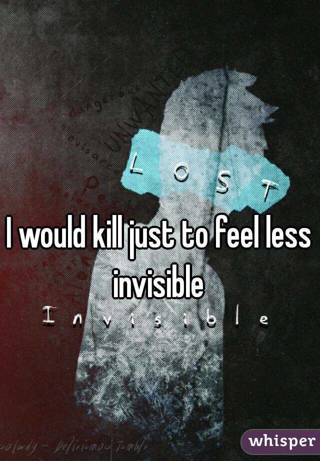 I would kill just to feel less invisible 