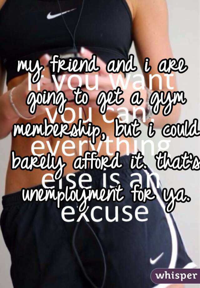 my friend and i are going to get a gym membership, but i could barely afford it. that's unemployment for ya.