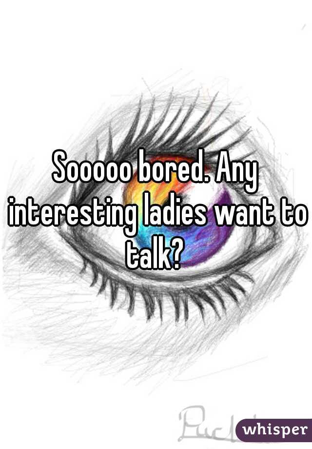 Sooooo bored. Any interesting ladies want to talk? 